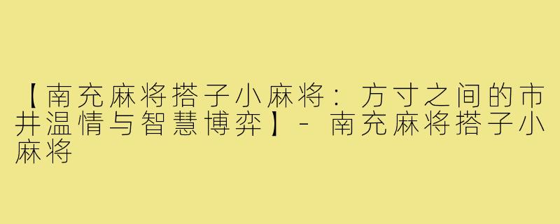 【南充麻将搭子小麻将：方寸之间的市井温情与智慧博弈】-南充麻将搭子小麻将