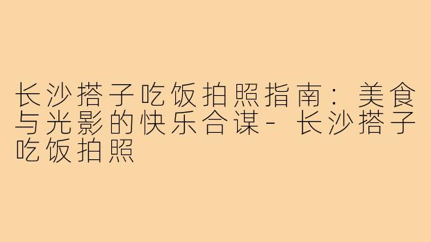 长沙搭子吃饭拍照指南：美食与光影的快乐合谋-长沙搭子吃饭拍照