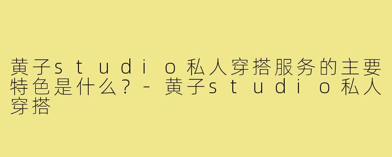黄子studio私人穿搭服务的主要特色是什么?-黄子studio私人穿搭