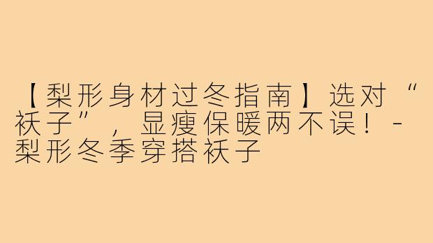 【梨形身材过冬指南】选对“袄子”，显瘦保暖两不误！-梨形冬季穿搭袄子