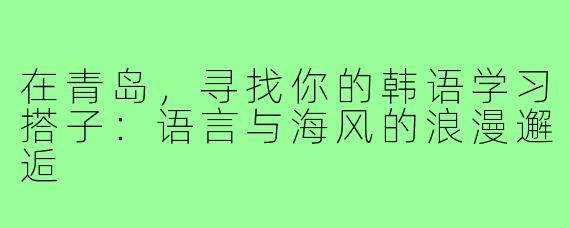 在青岛，寻找你的韩语学习搭子：语言与海风的浪漫邂逅
