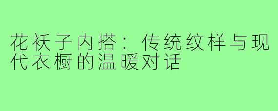 花袄子内搭：传统纹样与现代衣橱的温暖对话