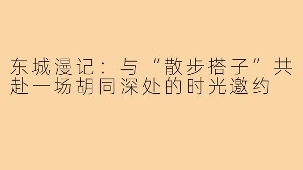 东城漫记：与“散步搭子”共赴一场胡同深处的时光邀约