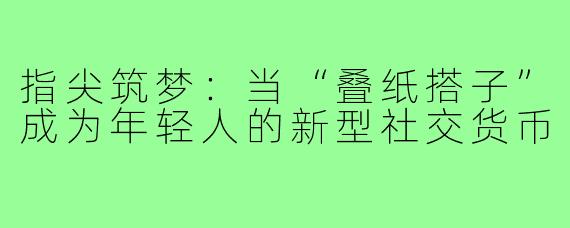 指尖筑梦：当“叠纸搭子”成为年轻人的新型社交货币