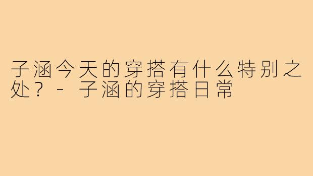 子涵今天的穿搭有什么特别之处？-子涵的穿搭日常