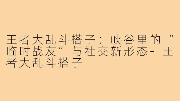 王者大乱斗搭子：峡谷里的“临时战友”与社交新形态-王者大乱斗搭子