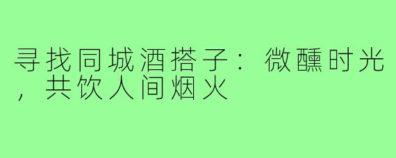 寻找同城酒搭子:微醺时光,共饮人间烟火