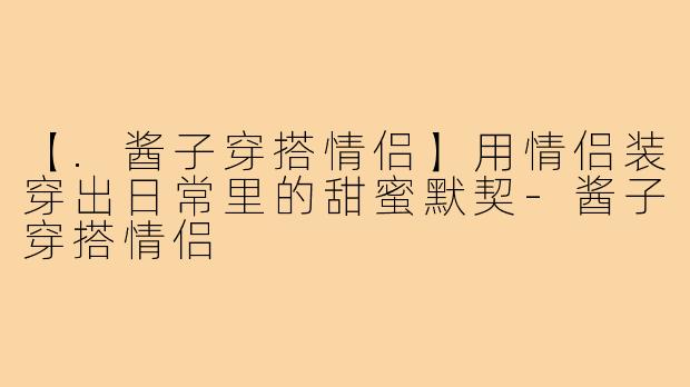 【.酱子穿搭情侣】用情侣装穿出日常里的甜蜜默契-酱子穿搭情侣