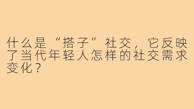 什么是“搭子”社交,它反映了当代年轻人怎样的社交需求变化?