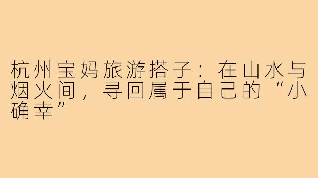杭州宝妈旅游搭子：在山水与烟火间，寻回属于自己的“小确幸”