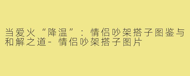 当爱火“降温”：情侣吵架搭子图鉴与和解之道-情侣吵架搭子图片