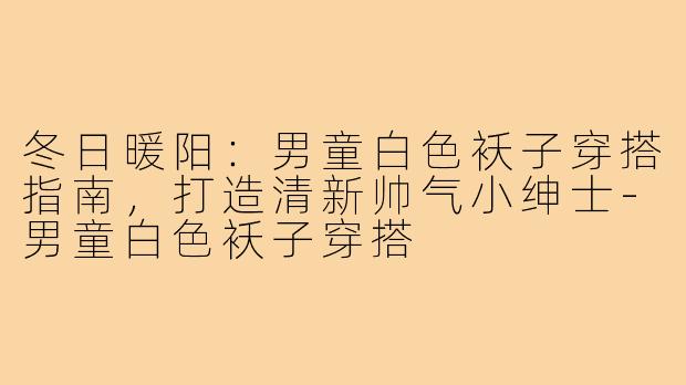 冬日暖阳：男童白色袄子穿搭指南，打造清新帅气小绅士-男童白色袄子穿搭
