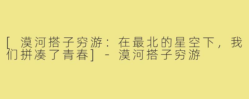 [漠河搭子穷游：在最北的星空下，我们拼凑了青春]-漠河搭子穷游