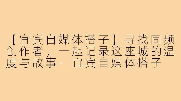 【宜宾自媒体搭子】寻找同频创作者，一起记录这座城的温度与故事-宜宾自媒体搭子