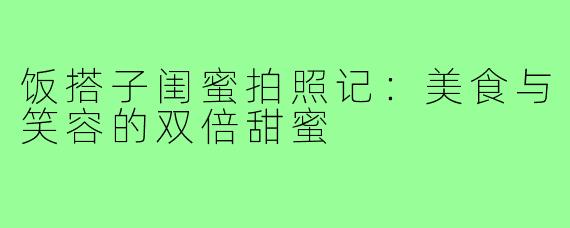 饭搭子闺蜜拍照记：美食与笑容的双倍甜蜜