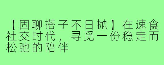 【固聊搭子不日抛】在速食社交时代，寻觅一份稳定而松弛的陪伴