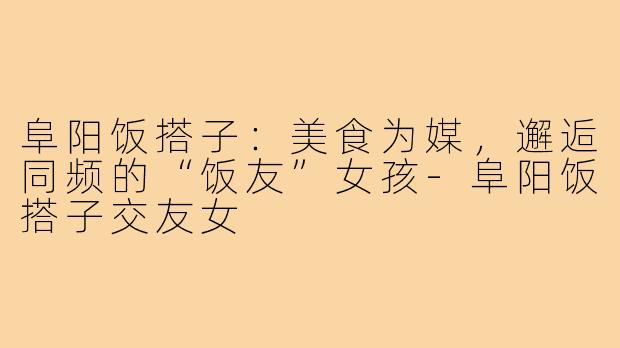 阜阳饭搭子：美食为媒，邂逅同频的“饭友”女孩-阜阳饭搭子交友女