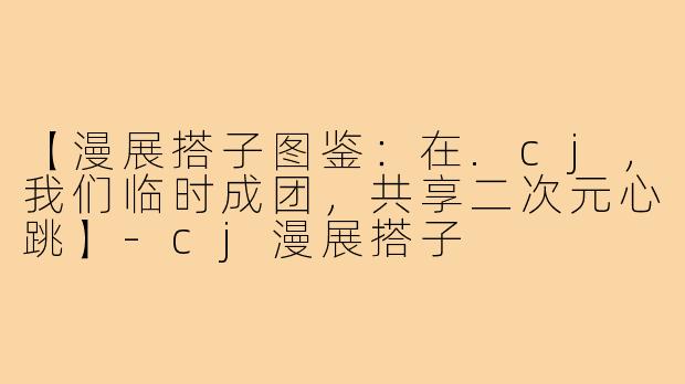 【漫展搭子图鉴：在.cj，我们临时成团，共享二次元心跳】-cj漫展搭子
