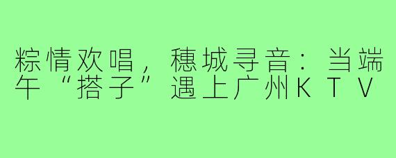 粽情欢唱,穗城寻音:当端午“搭子”遇上广州KTV