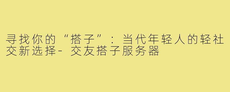 寻找你的“搭子”:当代年轻人的轻社交新选择-交友搭子服务器