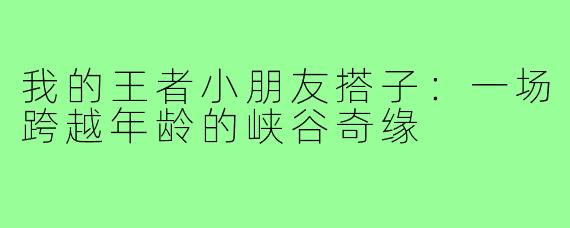 我的王者小朋友搭子：一场跨越年龄的峡谷奇缘