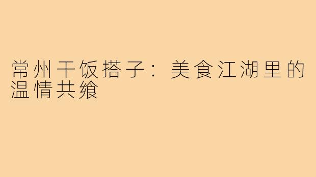 常州干饭搭子:美食江湖里的温情共飨