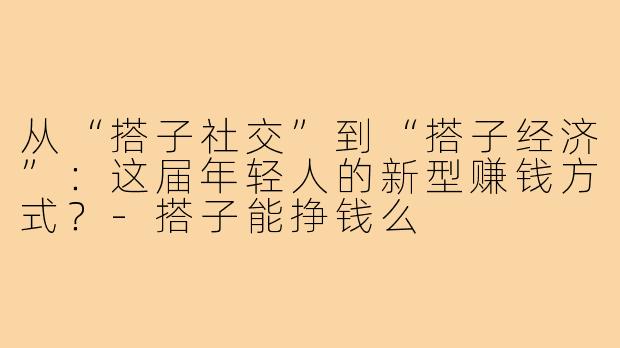 从“搭子社交”到“搭子经济”：这届年轻人的新型赚钱方式？-搭子能挣钱么
