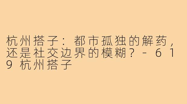 杭州搭子：都市孤独的解药，还是社交边界的模糊？-619杭州搭子