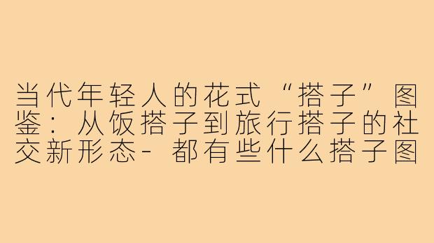 当代年轻人的花式“搭子”图鉴：从饭搭子到旅行搭子的社交新形态-都有些什么搭子图片