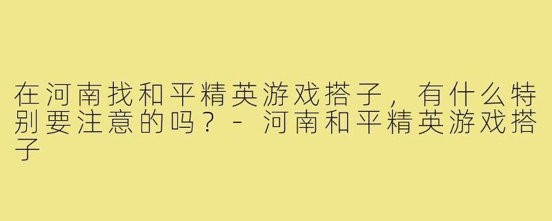 在河南找和平精英游戏搭子，有什么特别要注意的吗？-河南和平精英游戏搭子