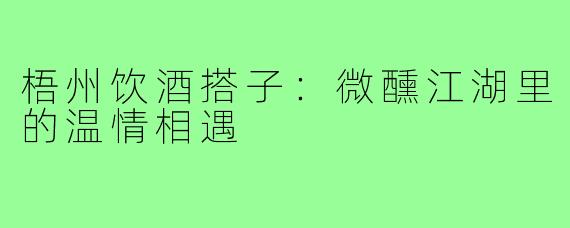 梧州饮酒搭子：微醺江湖里的温情相遇