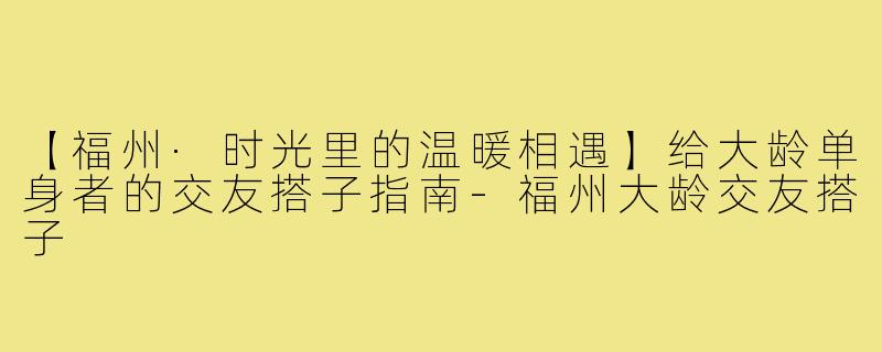 【福州·时光里的温暖相遇】给大龄单身者的交友搭子指南-福州大龄交友搭子