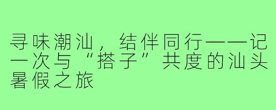 寻味潮汕，结伴同行——记一次与“搭子”共度的汕头暑假之旅