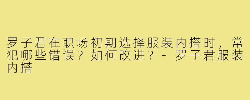罗子君在职场初期选择服装内搭时,常犯哪些错误?如何改进?-罗子君服装内搭