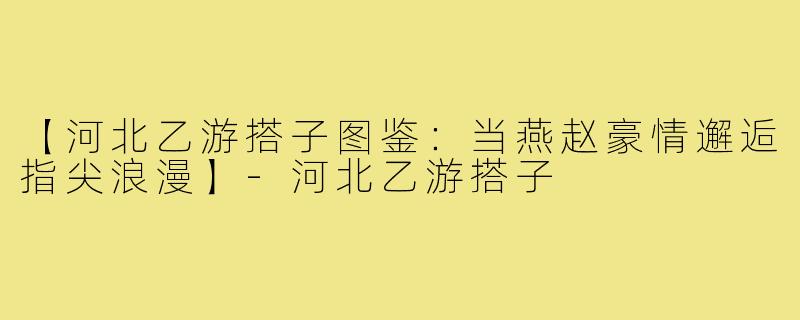 【河北乙游搭子图鉴：当燕赵豪情邂逅指尖浪漫】-河北乙游搭子