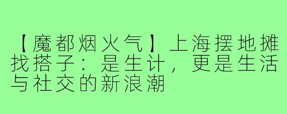 【魔都烟火气】上海摆地摊找搭子:是生计,更是生活与社交的新浪潮