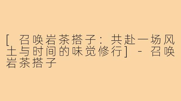 [召唤岩茶搭子：共赴一场风土与时间的味觉修行]-召唤岩茶搭子