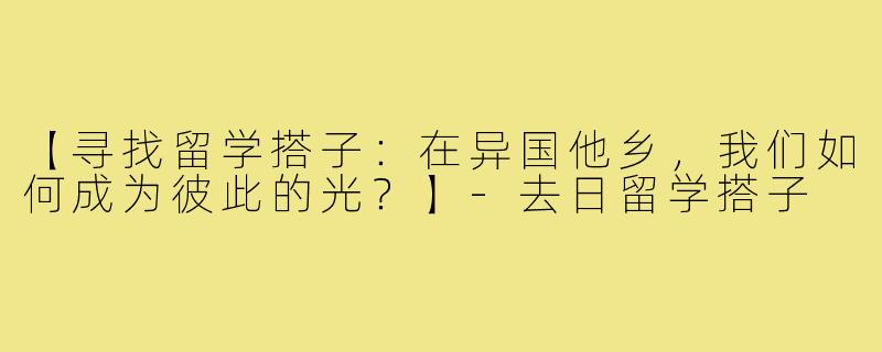 【寻找留学搭子：在异国他乡，我们如何成为彼此的光？】-去日留学搭子