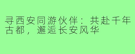 寻西安同游伙伴：共赴千年古都，邂逅长安风华
