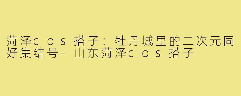 菏泽cos搭子:牡丹城里的二次元同好集结号-山东菏泽cos搭子