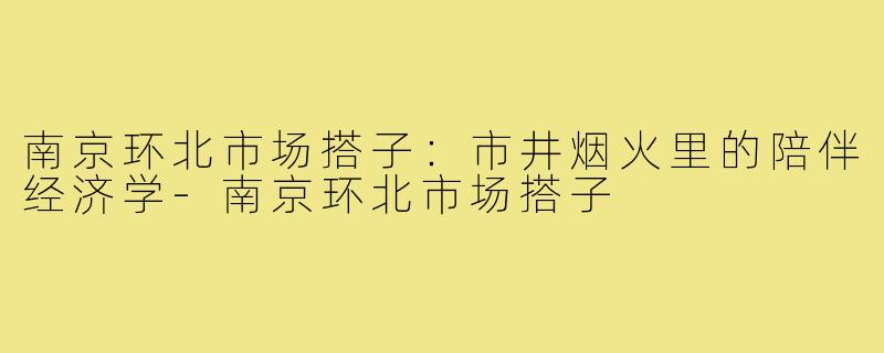 南京环北市场搭子:市井烟火里的陪伴经济学-南京环北市场搭子