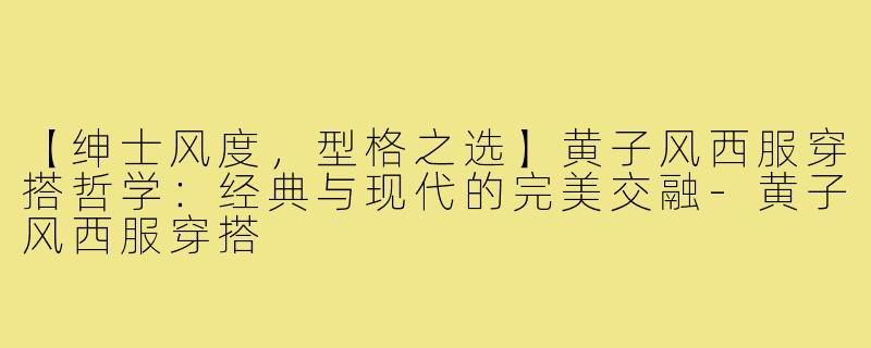 【绅士风度，型格之选】黄子风西服穿搭哲学：经典与现代的完美交融-黄子风西服穿搭