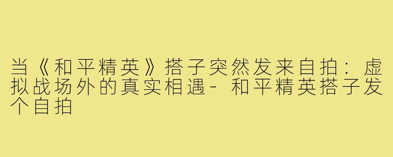 当《和平精英》搭子突然发来自拍：虚拟战场外的真实相遇-和平精英搭子发个自拍