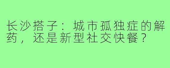 长沙搭子：城市孤独症的解药，还是新型社交快餐？