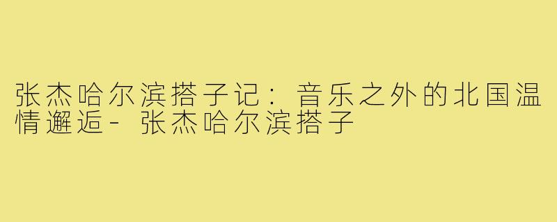张杰哈尔滨搭子记：音乐之外的北国温情邂逅-张杰哈尔滨搭子