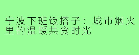 宁波下班饭搭子：城市烟火里的温暖共食时光