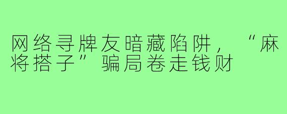 网络寻牌友暗藏陷阱,“麻将搭子”骗局卷走钱财