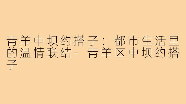 青羊中坝约搭子:都市生活里的温情联结-青羊区中坝约搭子