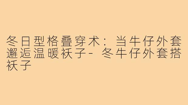 冬日型格叠穿术：当牛仔外套邂逅温暖袄子-冬牛仔外套搭袄子