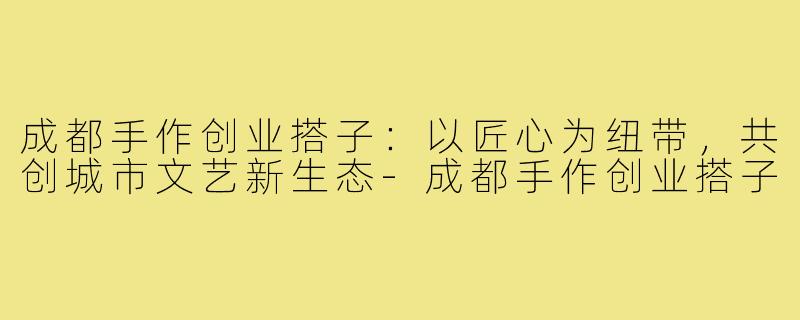 成都手作创业搭子：以匠心为纽带，共创城市文艺新生态-成都手作创业搭子